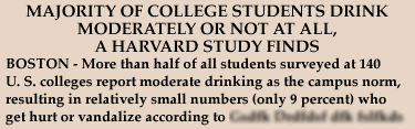 Headline: MAJORITY OF COLLEGE STUDENTS DRINK MODERATELY OR NOT AT ALL, A HARVARD STUDY FINDS - Story Lead: BOSTON - More than half of all students surveyed at 140 U.S. colleges reported moderate drinking as the campus norm, resulting in relatively small numbers (only 9 percent) who get hurt or vandalize, according to....